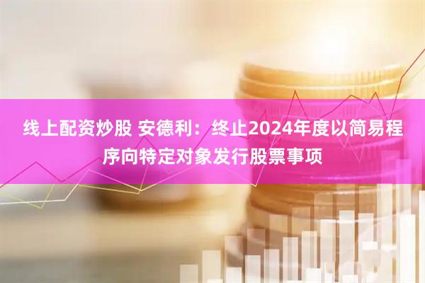 线上配资炒股 安德利：终止2024年度以简易程序向特定对象发行股票事项