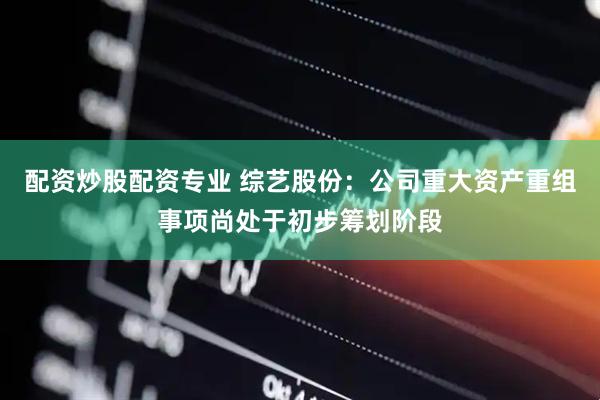 配资炒股配资专业 综艺股份：公司重大资产重组事项尚处于初步筹划阶段