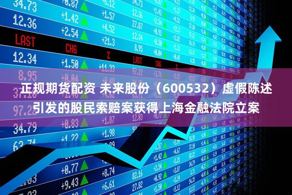 正规期货配资 未来股份（600532）虚假陈述引发的股民索赔案获得上海金融法院立案