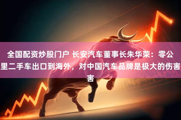 全国配资炒股门户 长安汽车董事长朱华荣：零公里二手车出口到海外，对中国汽车品牌是极大的伤害