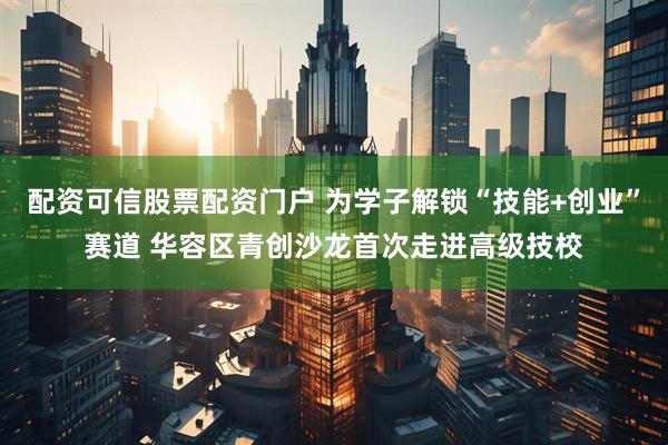 配资可信股票配资门户 为学子解锁“技能+创业”赛道 华容区青创沙龙首次走进高级技校