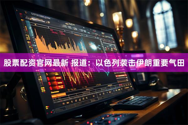 股票配资官网最新 报道：以色列袭击伊朗重要气田