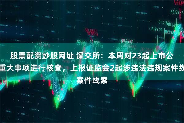 股票配资炒股网址 深交所：本周对23起上市公司重大事项进行核查，上报证监会2起涉违法违规案件线索