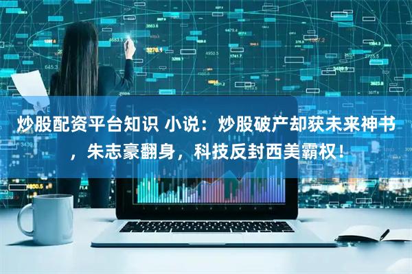 炒股配资平台知识 小说：炒股破产却获未来神书，朱志豪翻身，科技反封西美霸权！