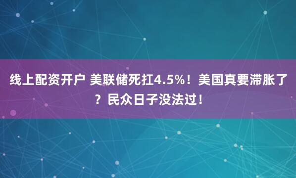 线上配资开户 美联储死扛4.5%！美国真要滞胀了？民众日子没法过！