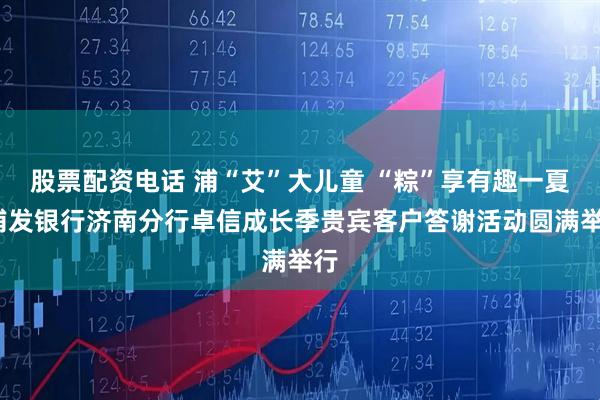 股票配资电话 浦“艾”大儿童 “粽”享有趣一夏_浦发银行济南分行卓信成长季贵宾客户答谢活动圆满举行