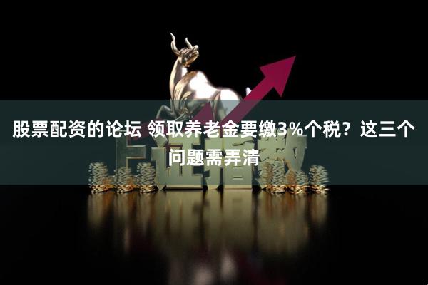 股票配资的论坛 领取养老金要缴3%个税？这三个问题需弄清