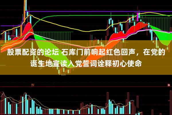 股票配资的论坛 石库门前响起红色回声，在党的诞生地宣读入党誓词诠释初心使命