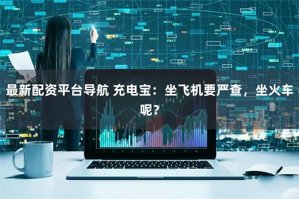 最新配资平台导航 充电宝：坐飞机要严查，坐火车呢？
