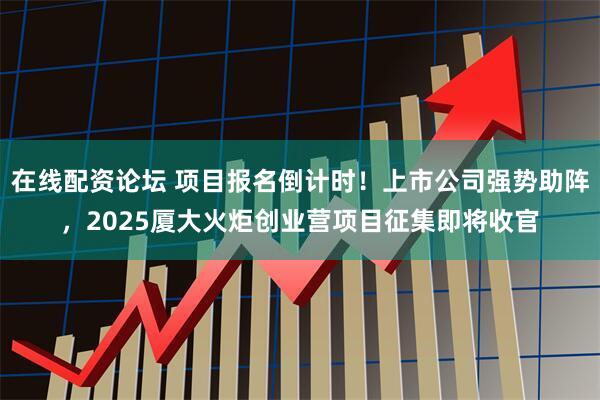 在线配资论坛 项目报名倒计时！上市公司强势助阵，2025厦大火炬创业营项目征集即将收官