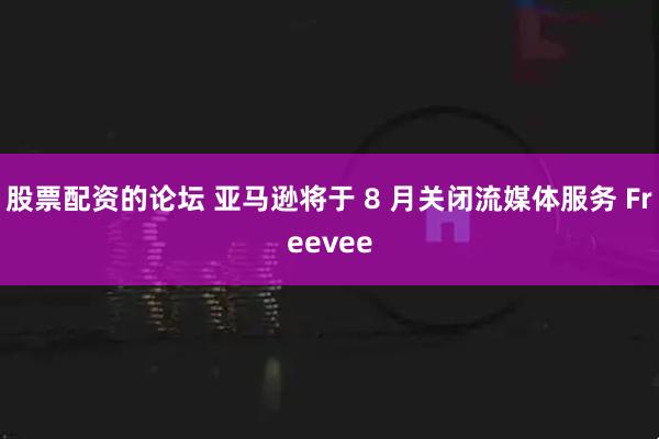 股票配资的论坛 亚马逊将于 8 月关闭流媒体服务 Freevee