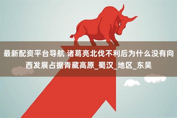 最新配资平台导航 诸葛亮北伐不利后为什么没有向西发展占据青藏高原_蜀汉_地区_东吴