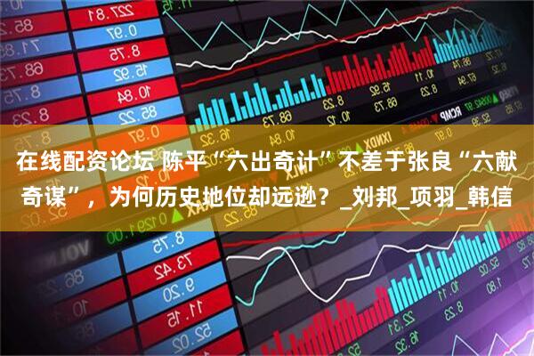 在线配资论坛 陈平“六出奇计”不差于张良“六献奇谋”，为何历史地位却远逊？_刘邦_项羽_韩信