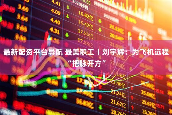 最新配资平台导航 最美职工丨刘宇辉：为飞机远程“把脉开方”