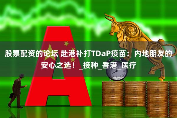 股票配资的论坛 赴港补打TDaP疫苗：内地朋友的安心之选！_接种_香港_医疗