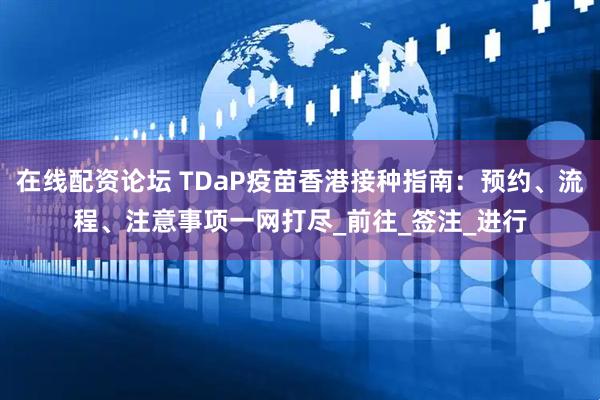 在线配资论坛 TDaP疫苗香港接种指南：预约、流程、注意事项一网打尽_前往_签注_进行