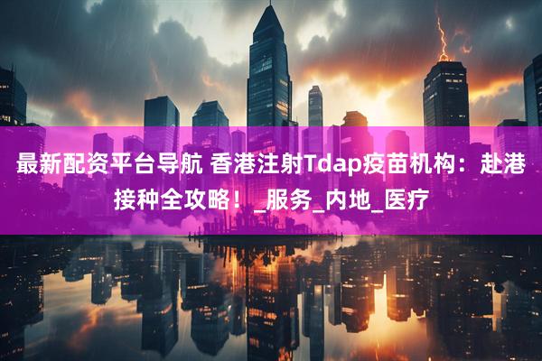 最新配资平台导航 香港注射Tdap疫苗机构：赴港接种全攻略！_服务_内地_医疗