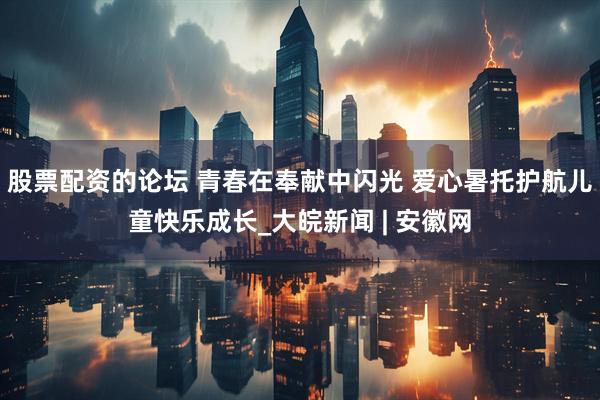 股票配资的论坛 青春在奉献中闪光 爱心暑托护航儿童快乐成长_大皖新闻 | 安徽网
