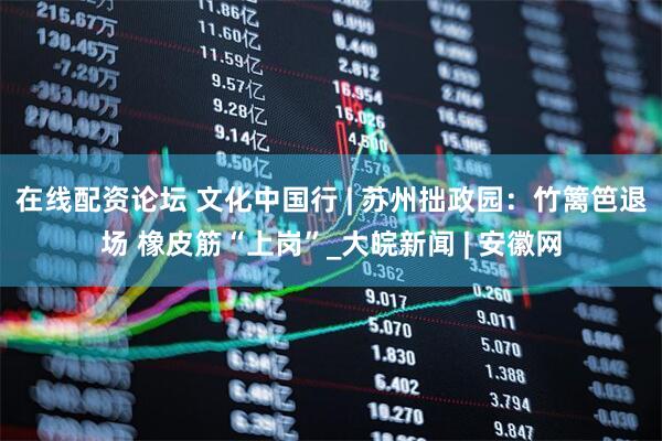 在线配资论坛 文化中国行 | 苏州拙政园：竹篱笆退场 橡皮筋“上岗”_大皖新闻 | 安徽网