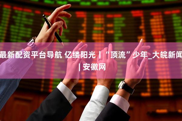 最新配资平台导航 亿缕阳光丨“顶流”少年_大皖新闻 | 安徽网