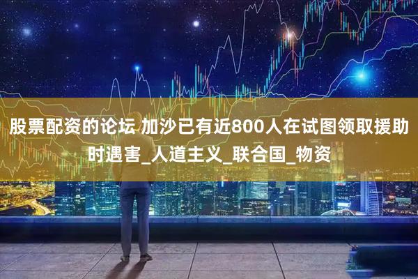 股票配资的论坛 加沙已有近800人在试图领取援助时遇害_人道主义_联合国_物资