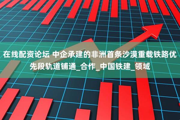 在线配资论坛 中企承建的非洲首条沙漠重载铁路优先段轨道铺通_合作_中国铁建_领域