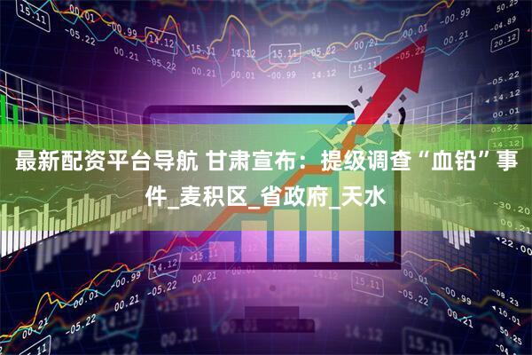 最新配资平台导航 甘肃宣布：提级调查“血铅”事件_麦积区_省政府_天水