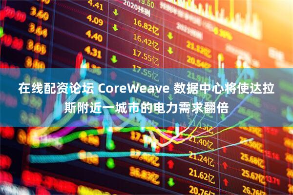 在线配资论坛 CoreWeave 数据中心将使达拉斯附近一城市的电力需求翻倍
