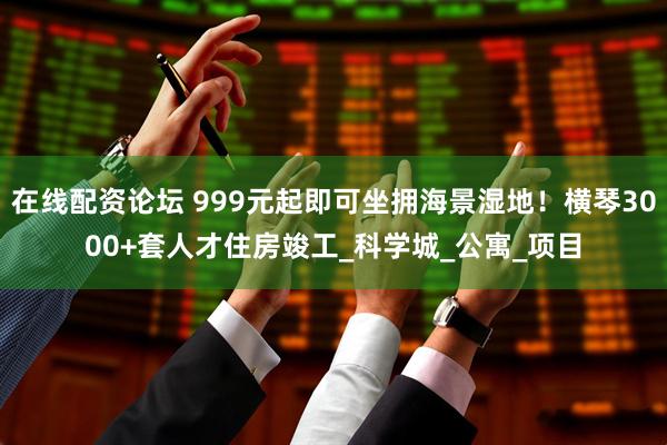 在线配资论坛 999元起即可坐拥海景湿地！横琴3000+套人才住房竣工_科学城_公寓_项目