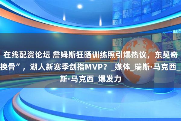 在线配资论坛 詹姆斯狂晒训练照引爆热议，东契奇“脱胎换骨”，湖人新赛季剑指MVP？_媒体_瑞斯·马克西_爆发力