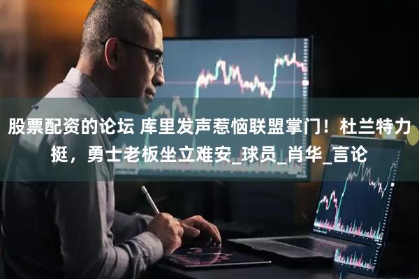 股票配资的论坛 库里发声惹恼联盟掌门！杜兰特力挺，勇士老板坐立难安_球员_肖华_言论