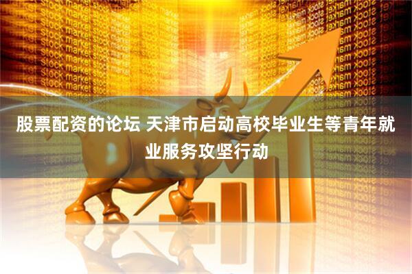 股票配资的论坛 天津市启动高校毕业生等青年就业服务攻坚行动