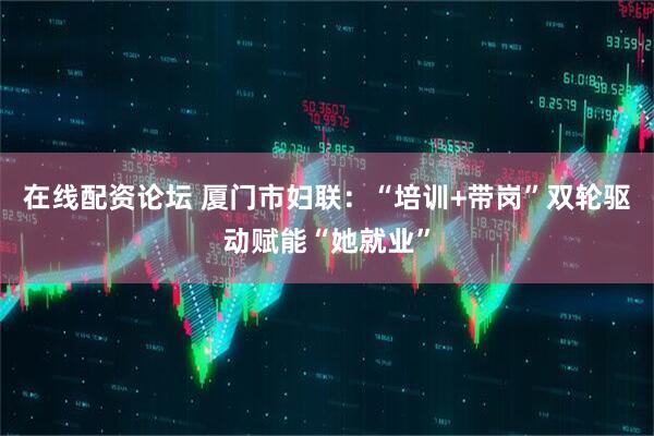 在线配资论坛 厦门市妇联：“培训+带岗”双轮驱动赋能“她就业”