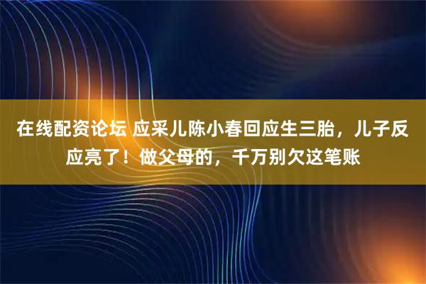在线配资论坛 应采儿陈小春回应生三胎，儿子反应亮了！做父母的，千万别欠这笔账