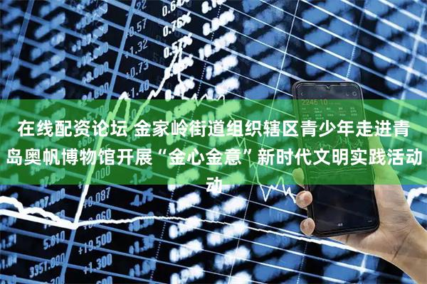 在线配资论坛 金家岭街道组织辖区青少年走进青岛奥帆博物馆开展“金心金意”新时代文明实践活动