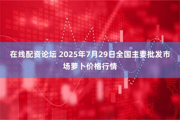在线配资论坛 2025年7月29日全国主要批发市场萝卜价格行情