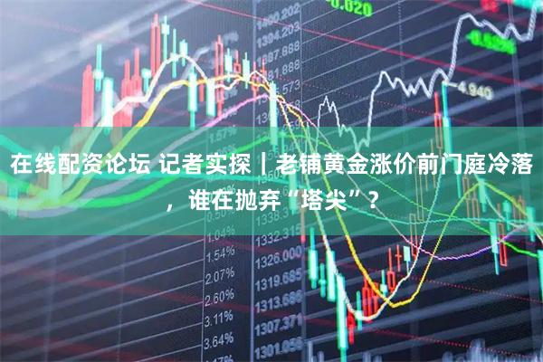 在线配资论坛 记者实探｜老铺黄金涨价前门庭冷落，谁在抛弃“塔尖”？