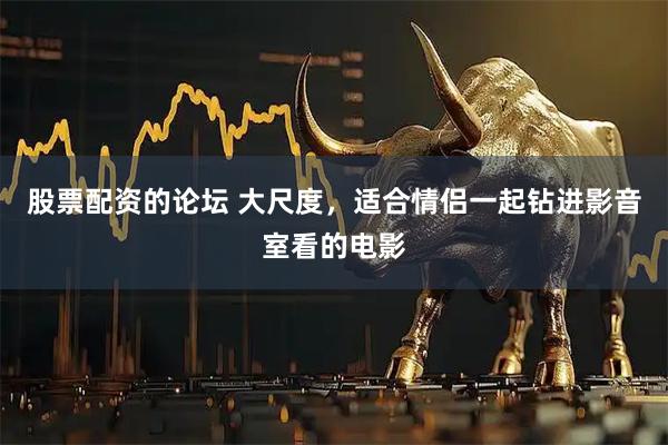 股票配资的论坛 大尺度,适合情侣一起钻进影音室看的电影