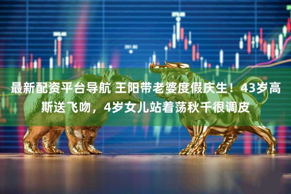 最新配资平台导航 王阳带老婆度假庆生！43岁高斯送飞吻，4岁女儿站着荡秋千很调皮