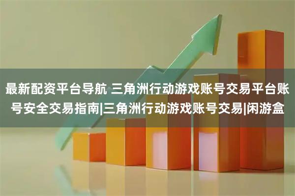 最新配资平台导航 三角洲行动游戏账号交易平台账号安全交易指南|三角洲行动游戏账号交易|闲游盒