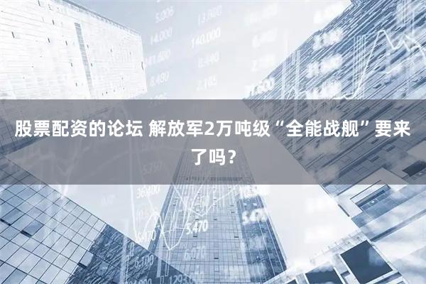 股票配资的论坛 解放军2万吨级“全能战舰”要来了吗？