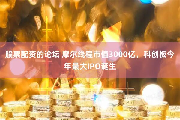 股票配资的论坛 摩尔线程市值3000亿，科创板今年最大IPO诞生