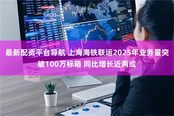 最新配资平台导航 上海海铁联运2025年业务量突破100万标箱 同比增长近两成
