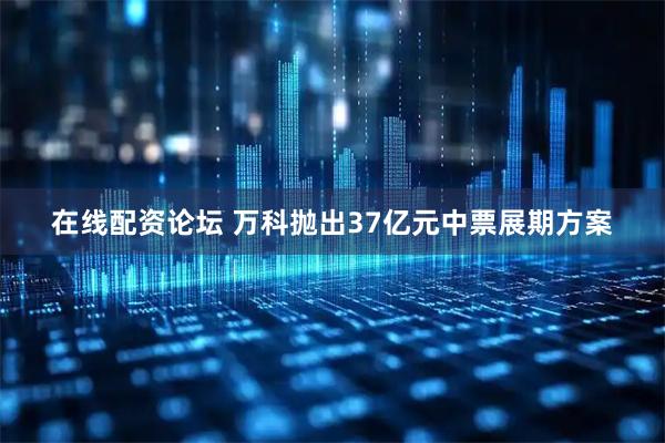 在线配资论坛 万科抛出37亿元中票展期方案