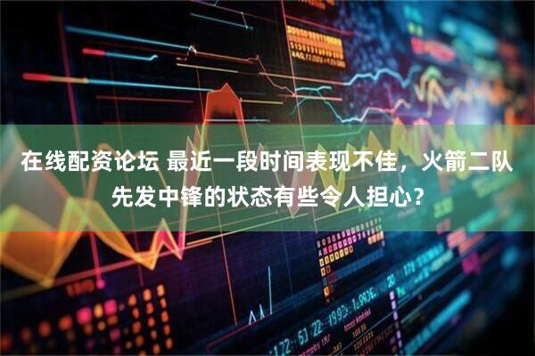 在线配资论坛 最近一段时间表现不佳，火箭二队先发中锋的状态有些令人担心？