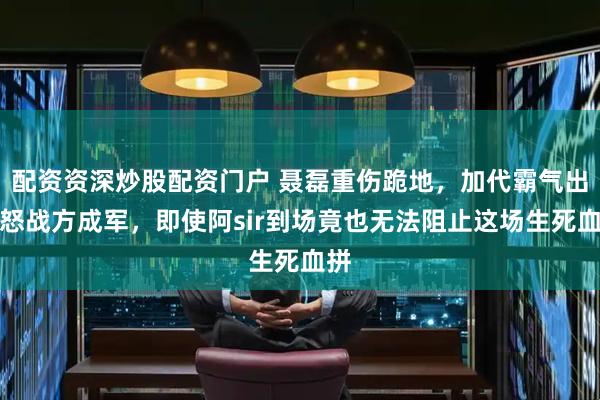 配资资深炒股配资门户 聂磊重伤跪地，加代霸气出手怒战方成军，即使阿sir到场竟也无法阻止这场生死血拼