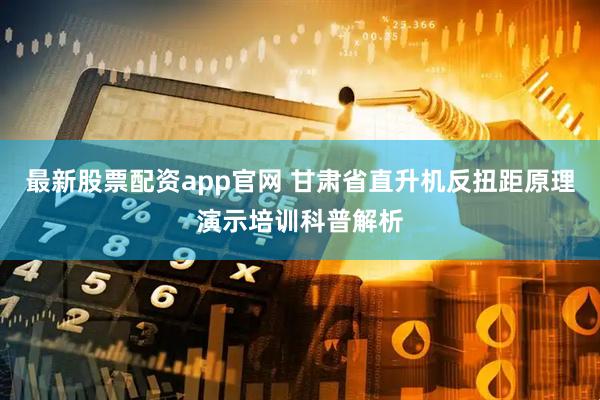 最新股票配资app官网 甘肃省直升机反扭距原理演示培训科普解析