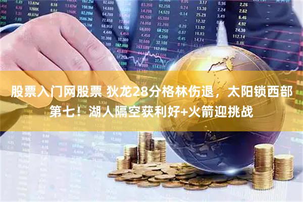 股票入门网股票 狄龙28分格林伤退，太阳锁西部第七！湖人隔空获利好+火箭迎挑战