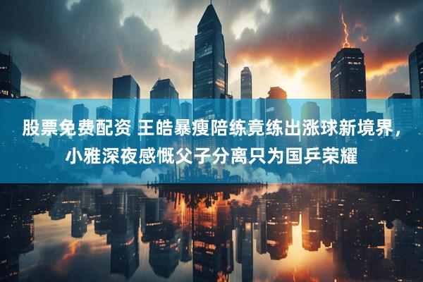 股票免费配资 王皓暴瘦陪练竟练出涨球新境界，小雅深夜感慨父子分离只为国乒荣耀