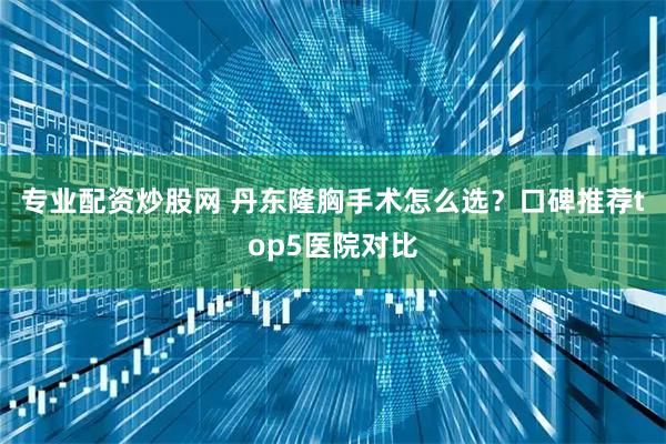 专业配资炒股网 丹东隆胸手术怎么选？口碑推荐top5医院对比